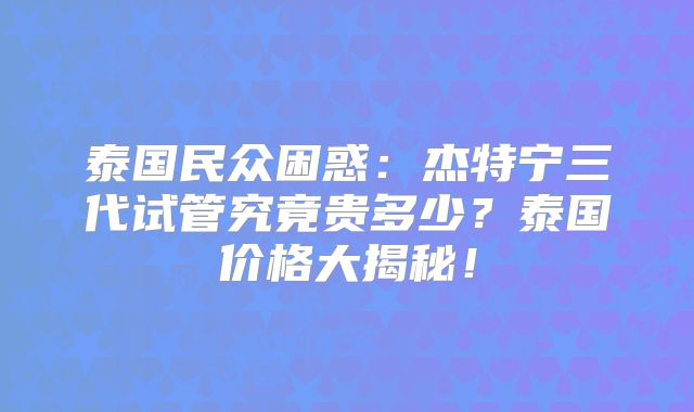 泰国民众困惑：杰特宁三代试管究竟贵多少？泰国价格大揭秘！