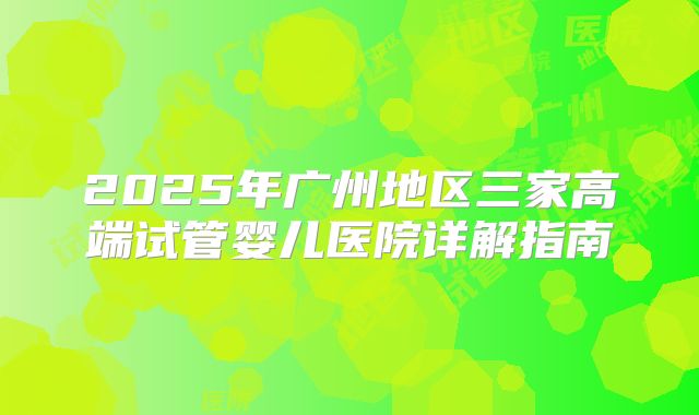 2025年广州地区三家高端试管婴儿医院详解指南