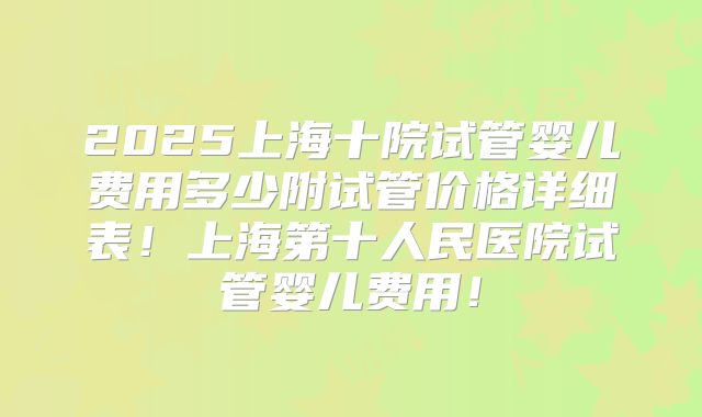 2025上海十院试管婴儿费用多少附试管价格详细表！上海第十人民医院试管婴儿费用！
