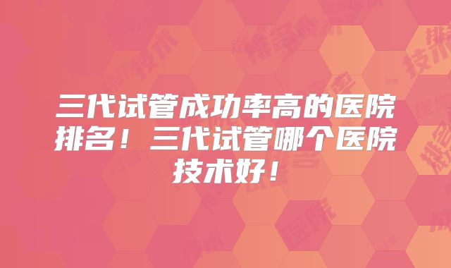 三代试管成功率高的医院排名！三代试管哪个医院技术好！