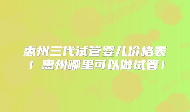 惠州三代试管婴儿价格表！惠州哪里可以做试管！