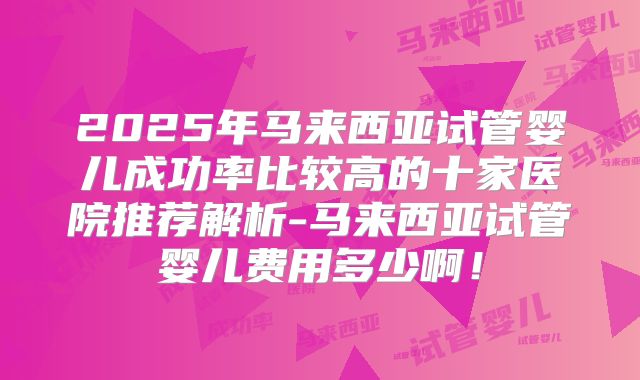 2025年马来西亚试管婴儿成功率比较高的十家医院推荐解析-马来西亚试管婴儿费用多少啊！