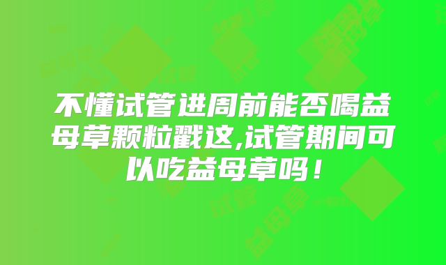 不懂试管进周前能否喝益母草颗粒戳这,试管期间可以吃益母草吗！
