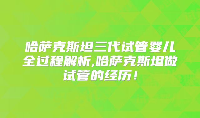 哈萨克斯坦三代试管婴儿全过程解析,哈萨克斯坦做试管的经历！
