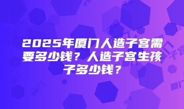 2025年厦门人造子宫需要多少钱?人造子宫生孩子多少钱?