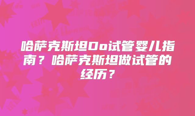 哈萨克斯坦Do试管婴儿指南？哈萨克斯坦做试管的经历？