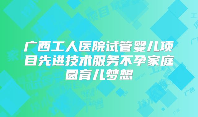 广西工人医院试管婴儿项目先进技术服务不孕家庭圆育儿梦想