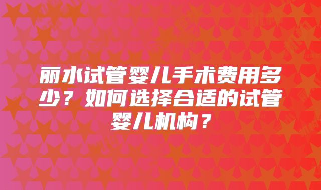 丽水试管婴儿手术费用多少？如何选择合适的试管婴儿机构？