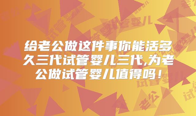 给老公做这件事你能活多久三代试管婴儿三代,为老公做试管婴儿值得吗！