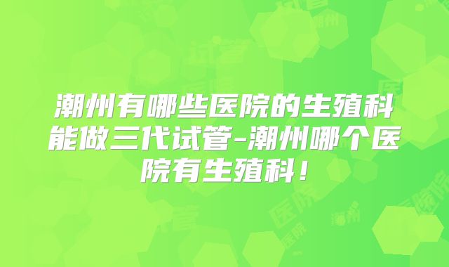潮州有哪些医院的生殖科能做三代试管-潮州哪个医院有生殖科！