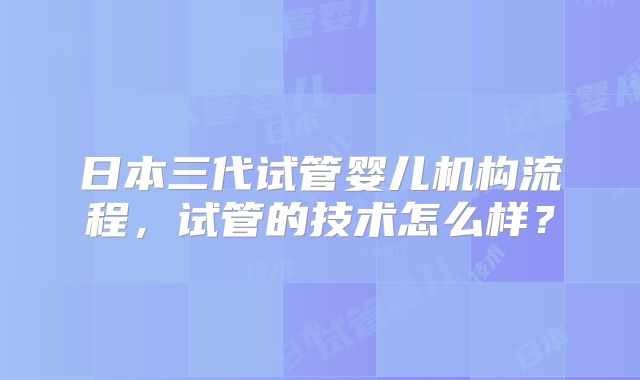 日本三代试管婴儿机构流程，试管的技术怎么样？