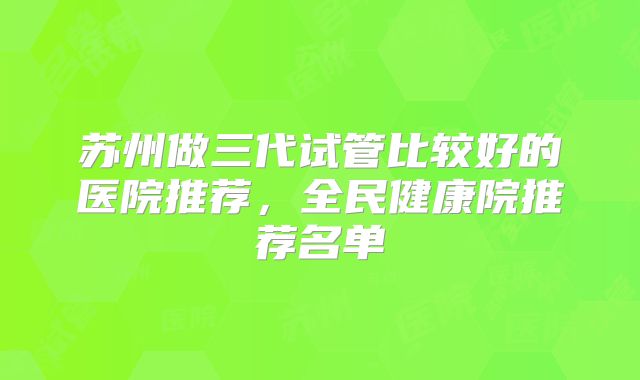 苏州做三代试管比较好的医院推荐，全民健康院推荐名单