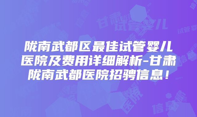 陇南武都区最佳试管婴儿医院及费用详细解析-甘肃陇南武都医院招骋信息！