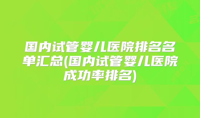 国内试管婴儿医院排名名单汇总(国内试管婴儿医院成功率排名)