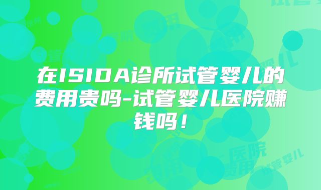 在ISIDA诊所试管婴儿的费用贵吗-试管婴儿医院赚钱吗！