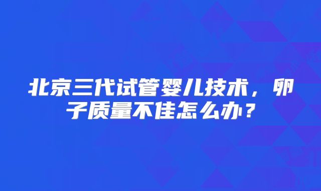 北京三代试管婴儿技术，卵子质量不佳怎么办？