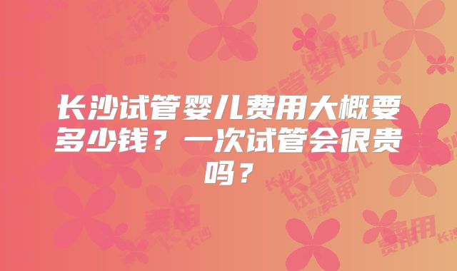 长沙试管婴儿费用大概要多少钱?一次试管会很贵吗?