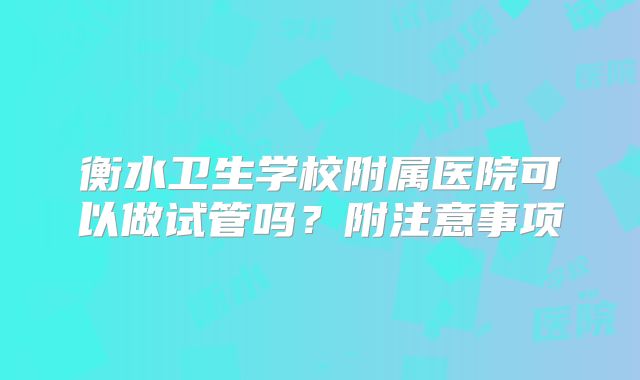 衡水卫生学校附属医院可以做试管吗？附注意事项