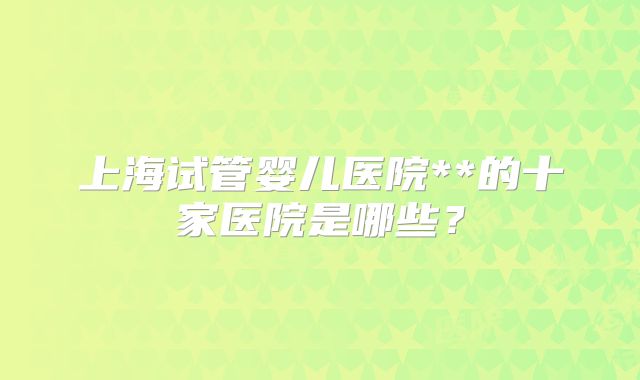 上海试管婴儿医院**的十家医院是哪些?