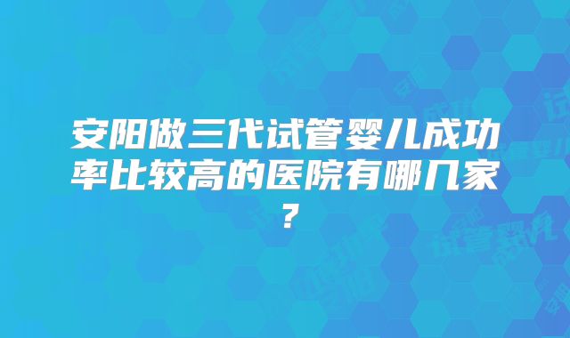 安阳做三代试管婴儿成功率比较高的医院有哪几家?