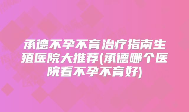 承德不孕不育治疗指南生殖医院大推荐(承德哪个医院看不孕不育好)