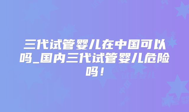 三代试管婴儿在中国可以吗_国内三代试管婴儿危险吗！