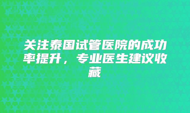 关注泰国试管医院的成功率提升，专业医生建议收藏