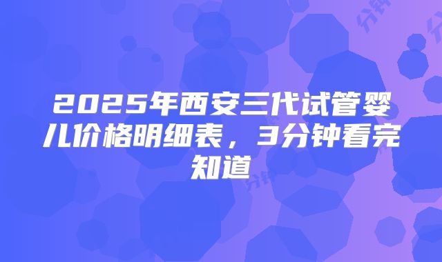 2025年西安三代试管婴儿价格明细表，3分钟看完知道