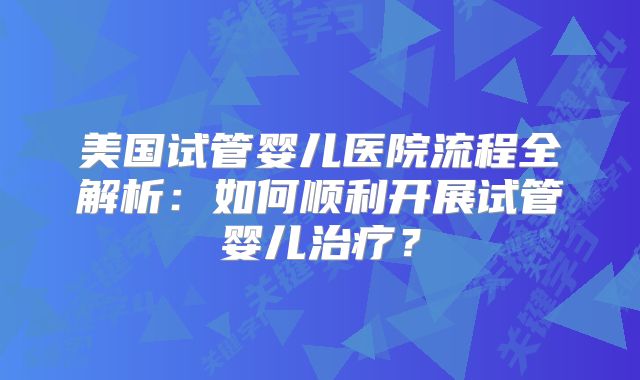 美国试管婴儿医院流程全解析：如何顺利开展试管婴儿治疗？