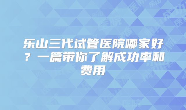 乐山三代试管医院哪家好？一篇带你了解成功率和费用
