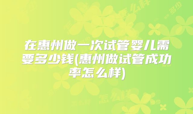 在惠州做一次试管婴儿需要多少钱(惠州做试管成功率怎么样)