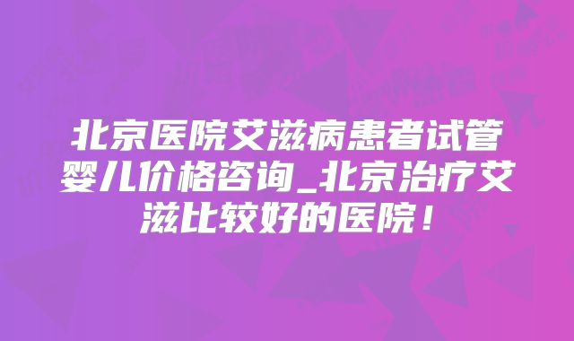 北京医院艾滋病患者试管婴儿价格咨询_北京治疗艾滋比较好的医院!