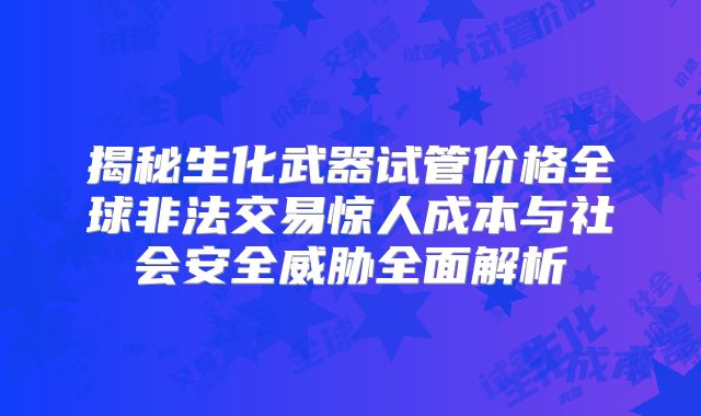 揭秘生化武器试管价格全球非法交易惊人成本与社会安全威胁全面解析