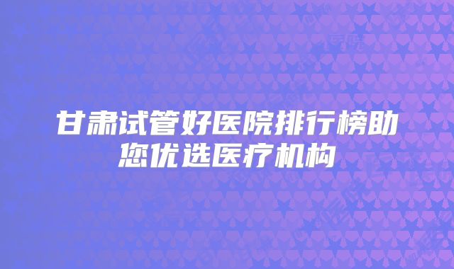 甘肃试管好医院排行榜助您优选医疗机构