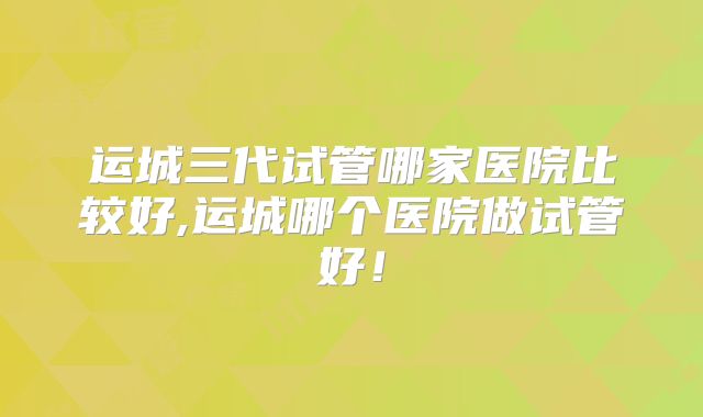 运城三代试管哪家医院比较好,运城哪个医院做试管好!
