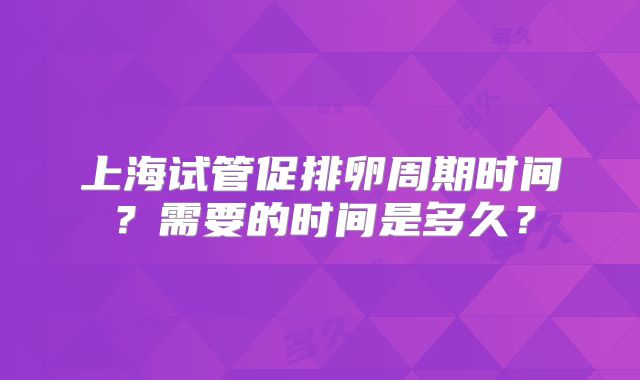 上海试管促排卵周期时间？需要的时间是多久？