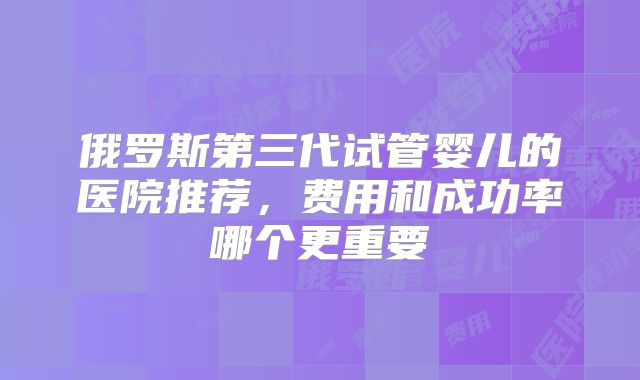俄罗斯第三代试管婴儿的医院推荐，费用和成功率哪个更重要