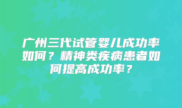 广州三代试管婴儿成功率如何？精神类疾病患者如何提高成功率？