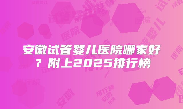 安徽试管婴儿医院哪家好?附上2025排行榜
