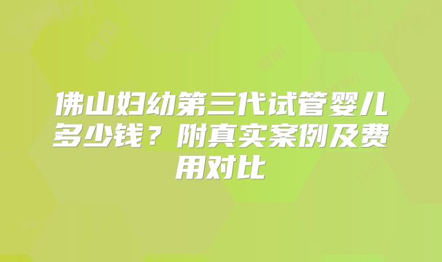佛山妇幼第三代试管婴儿多少钱？附真实案例及费用对比