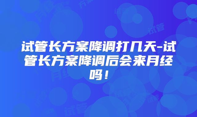 试管长方案降调打几天-试管长方案降调后会来月经吗！