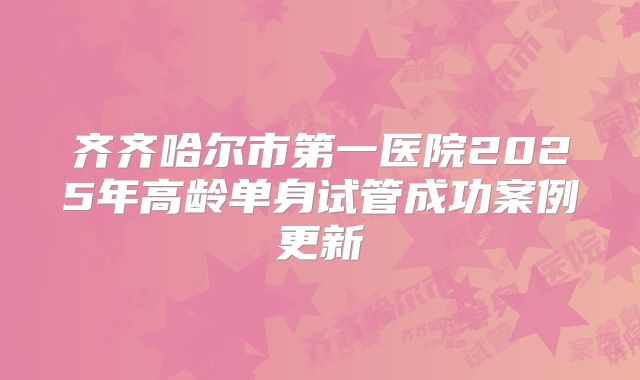 齐齐哈尔市第一医院2025年高龄单身试管成功案例更新