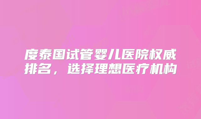 度泰国试管婴儿医院权威排名，选择理想医疗机构