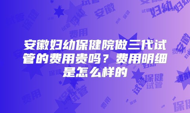 安徽妇幼保健院做三代试管的费用贵吗？费用明细是怎么样的