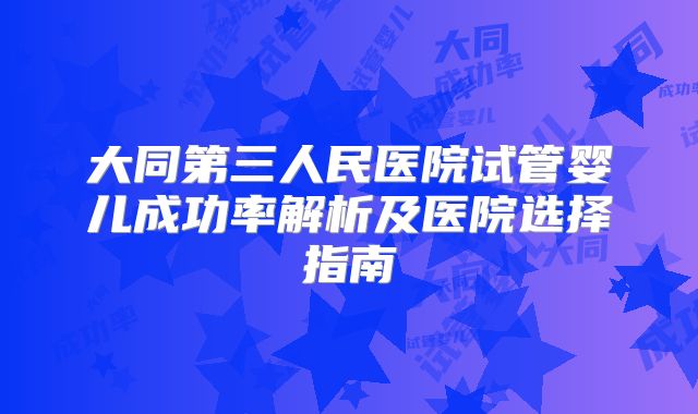 大同第三人民医院试管婴儿成功率解析及医院选择指南