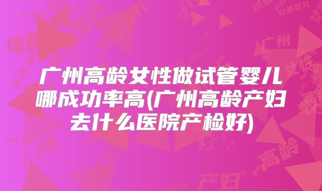 广州高龄女性做试管婴儿哪成功率高(广州高龄产妇去什么医院产检好)