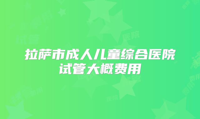 拉萨市成人儿童综合医院试管大概费用