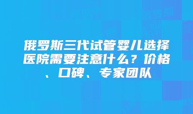 俄罗斯三代试管婴儿选择医院需要注意什么？价格、口碑、专家团队