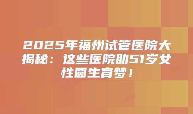 2025年福州试管医院大揭秘:这些医院助51岁女性圆生育梦!