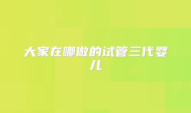 大家在哪做的试管三代婴儿